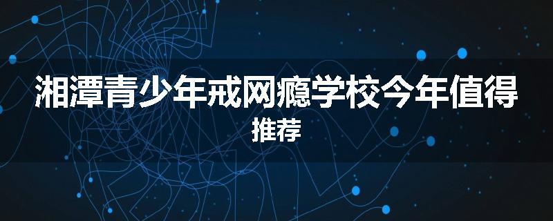 湘潭青少年戒网瘾学校今年值得推荐