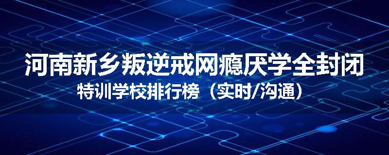 河南新乡叛逆戒网瘾厌学全封闭特训学校排行榜（实时/沟通）