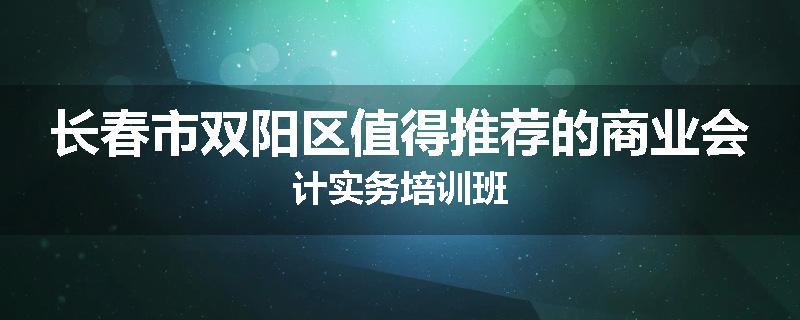 长春市双阳区值得推荐的商业会计实务培训班