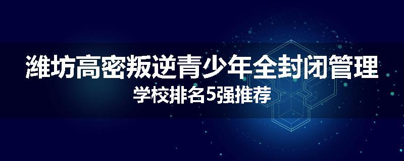 潍坊高密叛逆青少年全封闭管理学校排名5强推荐