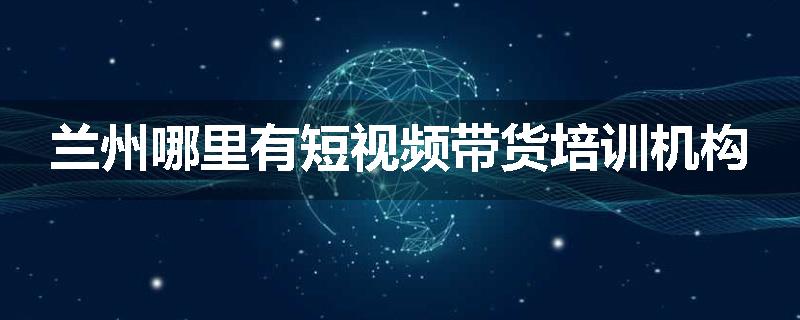 兰州哪里有短视频带货培训机构