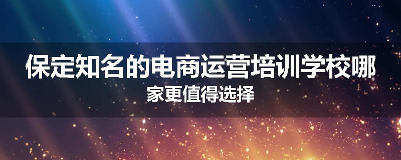 保定知名的电商运营培训学校哪家更值得选择