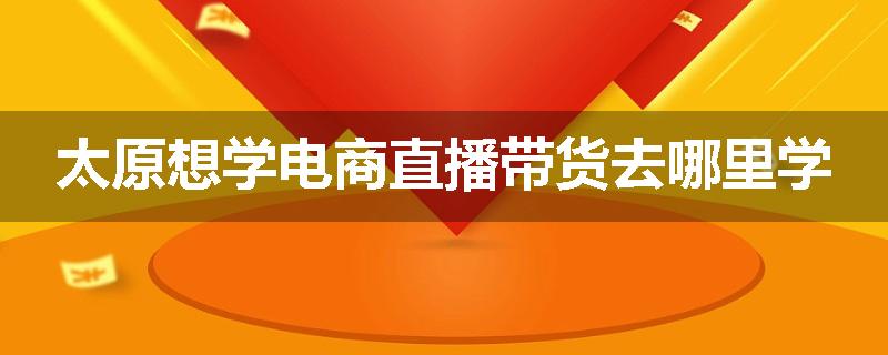 太原想学电商直播带货去哪里学