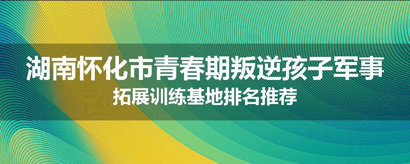 湖南怀化市青春期叛逆孩子军事拓展训练基地排名推荐