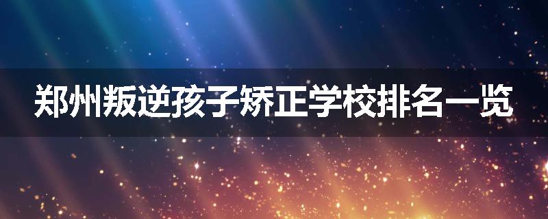 郑州叛逆孩子矫正学校排名一览