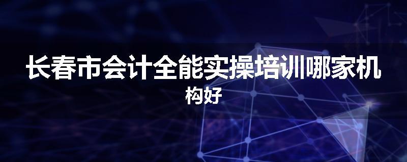 长春市会计全能实操培训哪家机构好