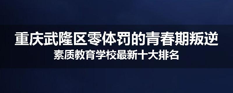 重庆武隆区零体罚的青春期叛逆素质教育学校最新十大排名