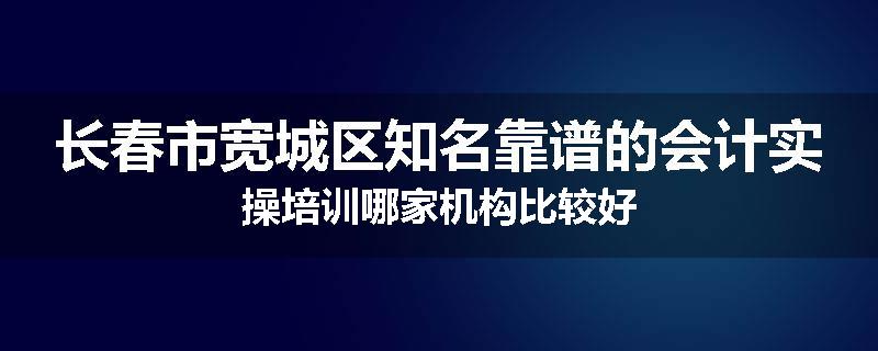 长春市宽城区知名靠谱的会计实操培训哪家机构比较好