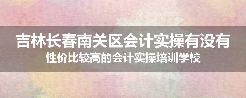 吉林长春南关区会计实操有没有性价比较高的会计实操培训学校