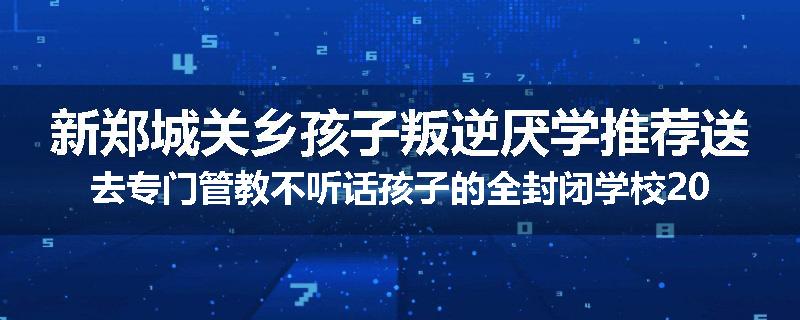 新郑城关乡孩子叛逆厌学推荐送去专门管教不听话孩子的全封闭学校2024已更新(品牌/推荐)