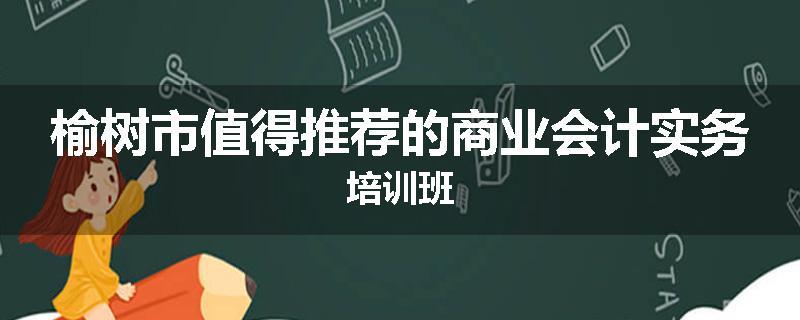 榆树市值得推荐的商业会计实务培训班