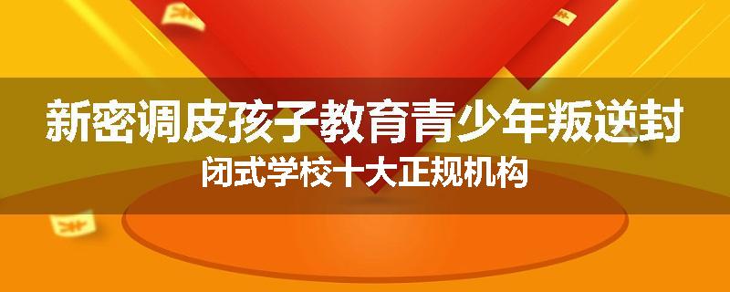 新密调皮孩子教育青少年叛逆封闭式学校十大正规机构