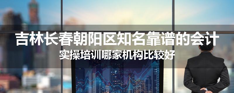 吉林长春朝阳区知名靠谱的会计实操培训哪家机构比较好
