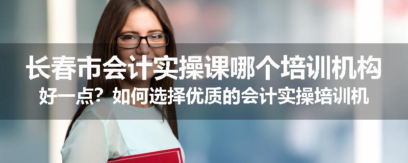 长春市会计实操课哪个培训机构好一点？如何选择优质的会计实操培训机构