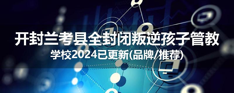 开封兰考县全封闭叛逆孩子管教学校2024已更新(品牌/推荐)