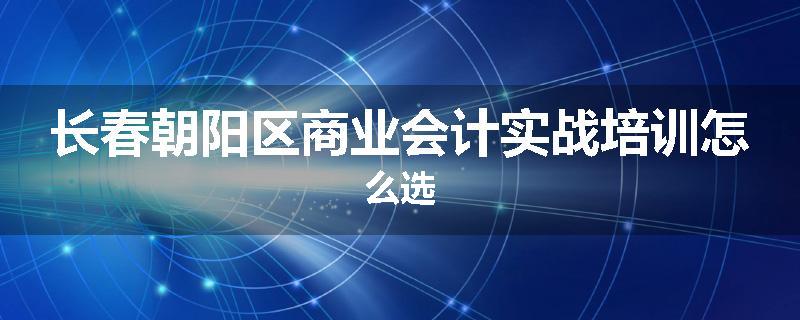 长春朝阳区商业会计实战培训怎么选