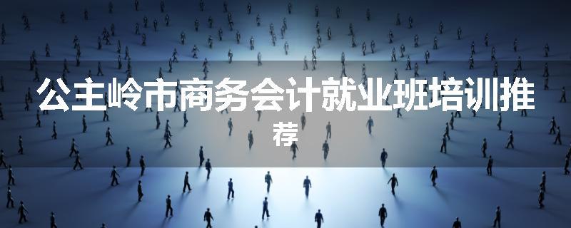 公主岭市商务会计就业班培训推荐