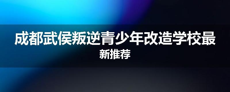 成都武侯叛逆青少年改造学校最新推荐