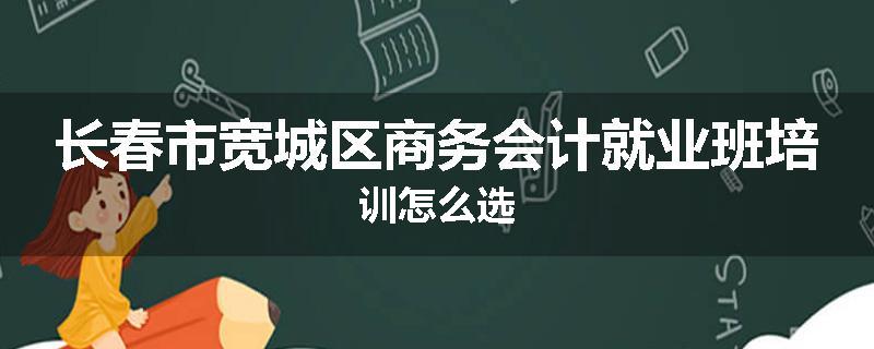 长春市宽城区商务会计就业班培训怎么选