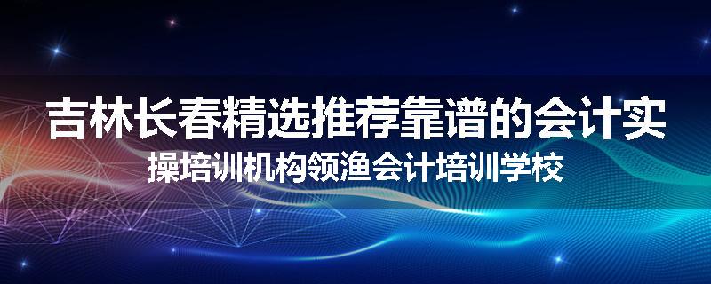 吉林长春精选推荐靠谱的会计实操培训机构领渔会计培训学校