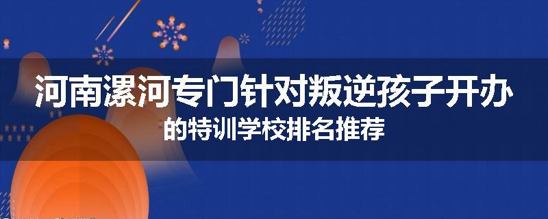 河南漯河专门针对叛逆孩子开办的特训学校排名推荐