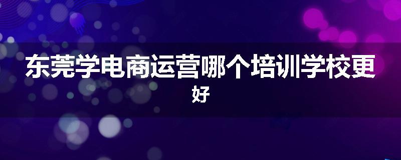 东莞学电商运营哪个培训学校更好