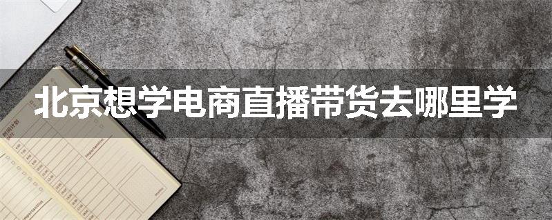 北京想学电商直播带货去哪里学