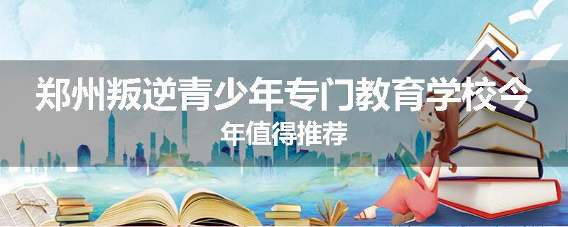 郑州叛逆青少年专门教育学校今年值得推荐