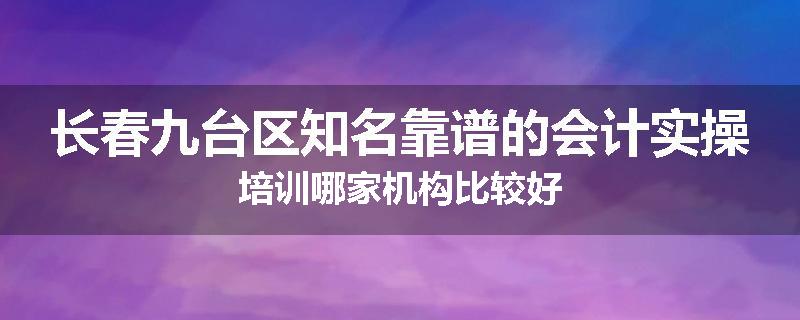 长春九台区知名靠谱的会计实操培训哪家机构比较好
