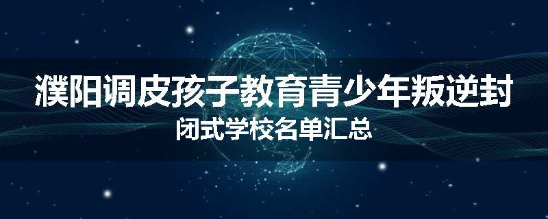 濮阳调皮孩子教育青少年叛逆封闭式学校名单汇总
