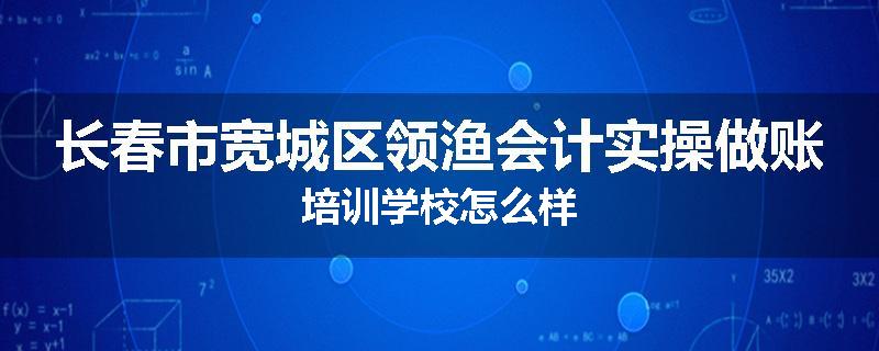 长春市宽城区领渔会计实操做账培训学校怎么样