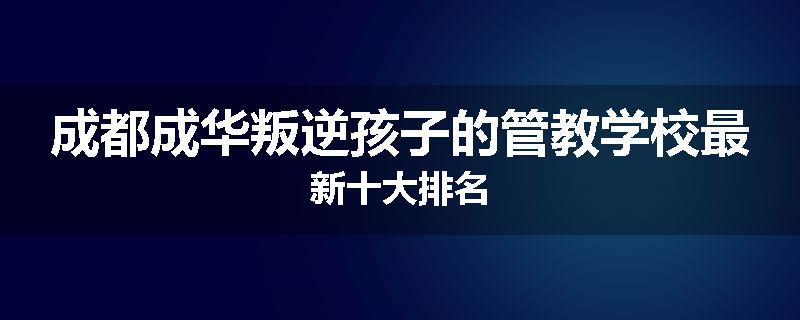 成都成华叛逆孩子的管教学校最新十大排名