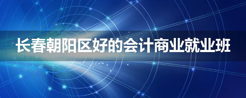 长春朝阳区好的会计商业就业班