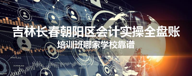 吉林长春朝阳区会计实操全盘账培训班哪家学校靠谱