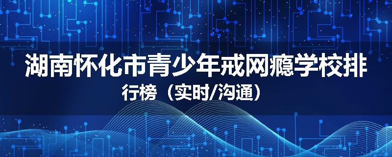 湖南怀化市青少年戒网瘾学校排行榜（实时/沟通）