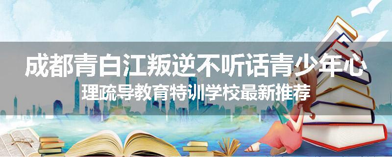 成都青白江叛逆不听话青少年心理疏导教育特训学校最新推荐
