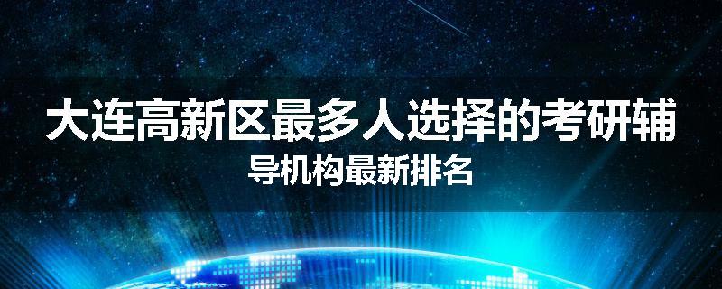 大连高新区最多人选择的考研辅导机构最新排名
