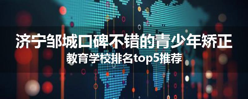 济宁邹城口碑不错的青少年矫正教育学校排名top5推荐