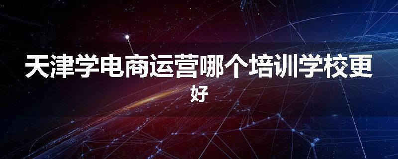 天津学电商运营哪个培训学校更好