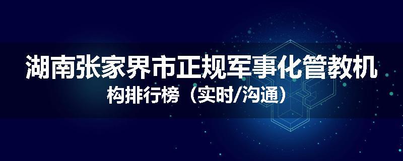 湖南张家界市正规军事化管教机构排行榜（实时/沟通）