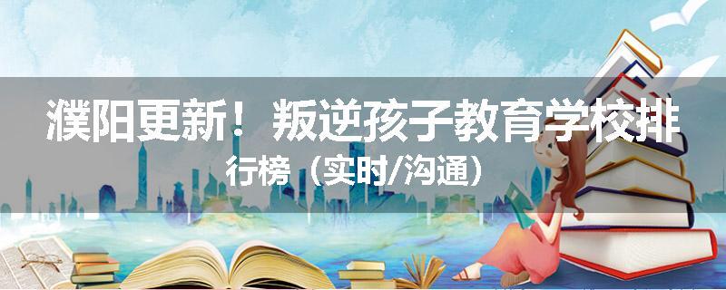 濮阳更新！叛逆孩子教育学校排行榜（实时/沟通）