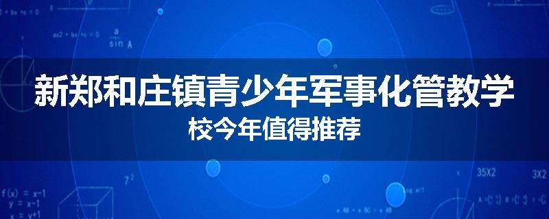 新郑和庄镇青少年军事化管教学校今年值得推荐