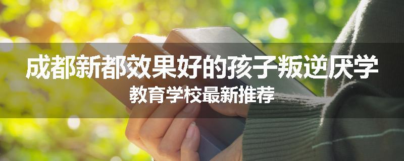 成都新都效果好的孩子叛逆厌学教育学校最新推荐