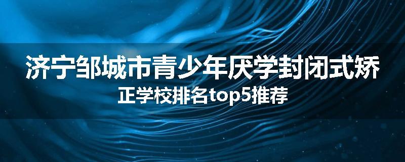 济宁邹城市青少年厌学封闭式矫正学校排名top5推荐