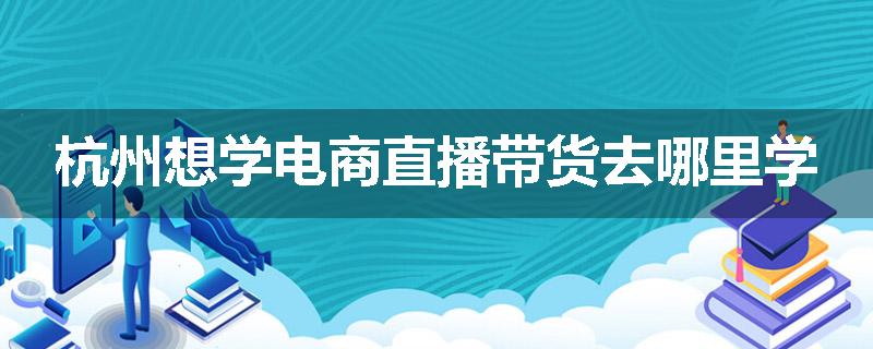 杭州想学电商直播带货去哪里学