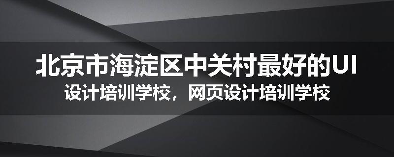 北京市海淀区中关村最好的UI设计培训学校，网页设计培训学校