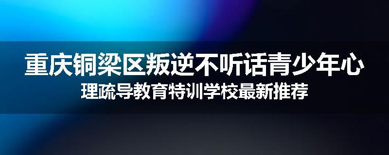 重庆铜梁区叛逆不听话青少年心理疏导教育特训学校最新推荐