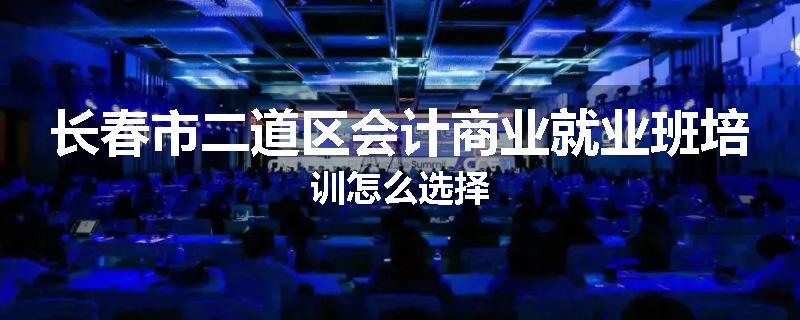 长春市二道区会计商业就业班培训怎么选择