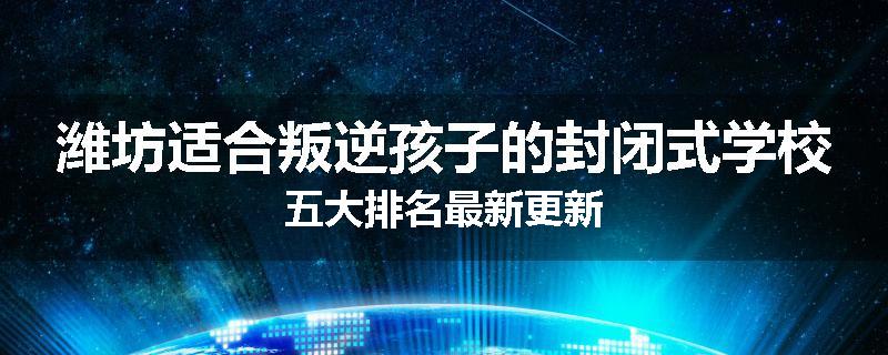 潍坊适合叛逆孩子的封闭式学校五大排名最新更新