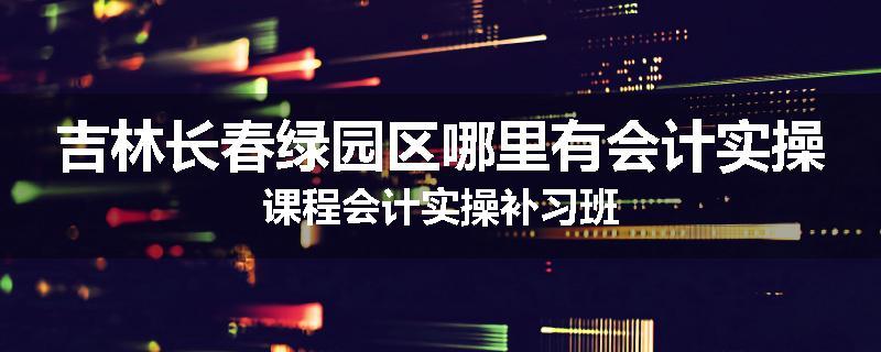 吉林长春绿园区哪里有会计实操课程会计实操补习班